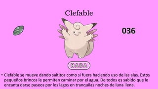 Clefable
• Clefable se mueve dando saltitos como si fuera haciendo uso de las alas. Estos
pequeños brincos le permiten caminar por el agua. De todos es sabido que le
encanta darse paseos por los lagos en tranquilas noches de luna llena.
 