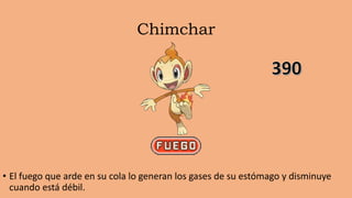 Chimchar
• El fuego que arde en su cola lo generan los gases de su estómago y disminuye
cuando está débil.
 