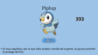 Piplup
• Es muy orgulloso, por lo que odia aceptar comida de la gente. Su grueso plumón
lo protege del frío.
 