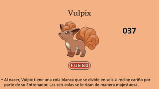 Vulpix
• Al nacer, Vulpix tiene una cola blanca que se divide en seis si recibe cariño por
parte de su Entrenador. Las seis colas se le rizan de manera majestuosa.
 