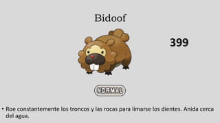 Bidoof
• Roe constantemente los troncos y las rocas para limarse los dientes. Anida cerca
del agua.
 