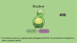 Budew
• En invierno cierra su capullo para protegerse del frío. En primavera el capullo se
abre y esparce polen.
 