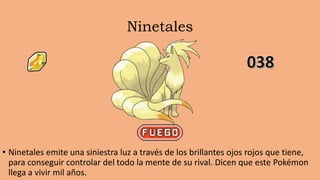 Ninetales
• Ninetales emite una siniestra luz a través de los brillantes ojos rojos que tiene,
para conseguir controlar del todo la mente de su rival. Dicen que este Pokémon
llega a vivir mil años.
 