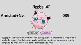 Jigglypuff
• Jigglypuff tiene unas cuerdas vocales que ajustan sin problema la longitud de
onda de su voz. Este Pokémon usa la habilidad que tiene para cantar con la
longitud de onda necesaria para adormecer a su rival.
 