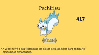 Pachirisu
• A veces se ve a dos frotándose las bolsas de las mejillas para compartir
electricidad almacenada.
 