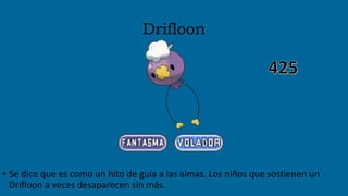 Drifloon
• Se dice que es como un hito de guía a las almas. Los niños que sostienen un
Drifloon a veces desaparecen sin más.
 