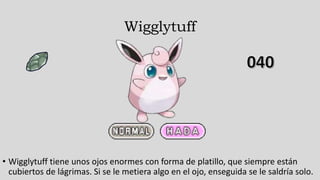 Wigglytuff
• Wigglytuff tiene unos ojos enormes con forma de platillo, que siempre están
cubiertos de lágrimas. Si se le metiera algo en el ojo, enseguida se le saldría solo.
 