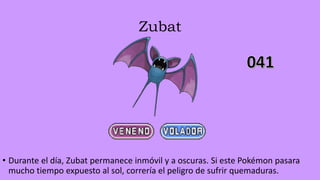 Zubat
• Durante el día, Zubat permanece inmóvil y a oscuras. Si este Pokémon pasara
mucho tiempo expuesto al sol, correría el peligro de sufrir quemaduras.
 