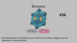 Bronzor
• Se descubrieron herramientas con su forma en tumbas antiguas, pero se
desconoce si tiene relación.
 
