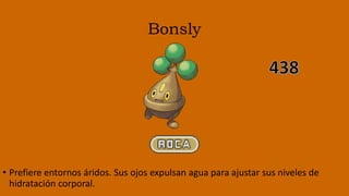 Bonsly
• Prefiere entornos áridos. Sus ojos expulsan agua para ajustar sus niveles de
hidratación corporal.
 
