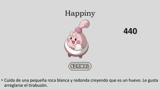Happiny
• Cuida de una pequeña roca blanca y redonda creyendo que es un huevo. Le gusta
arreglarse el tirabuzón.
 