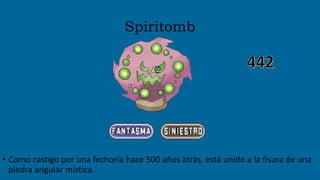 Spiritomb
• Como castigo por una fechoría hace 500 años atrás, está unido a la fisura de una
piedra angular mística.
 