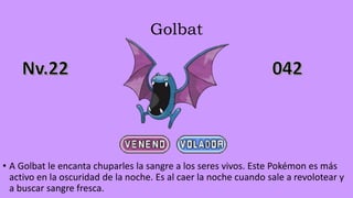 Golbat
• A Golbat le encanta chuparles la sangre a los seres vivos. Este Pokémon es más
activo en la oscuridad de la noche. Es al caer la noche cuando sale a revolotear y
a buscar sangre fresca.
 