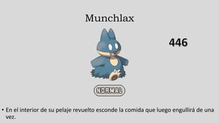 Munchlax
• En el interior de su pelaje revuelto esconde la comida que luego engullirá de una
vez.
 
