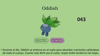 Oddish
• Durante el día, Oddish se entierra en el suelo para absorber nutrientes valiéndose
de todo el cuerpo. Cuanto más fértil sea el suelo, mayor brillo tendrá en las hojas.
 