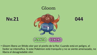 Gloom
• Gloom libera un fétido olor por el pistilo de la flor. Cuando está en peligro, el
hedor se intensifica. Si este Pokémon está tranquilo y no se siente amenazado, no
libera el desagradable olor.
 