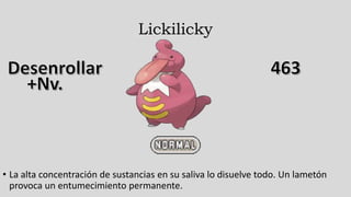 Lickilicky
• La alta concentración de sustancias en su saliva lo disuelve todo. Un lametón
provoca un entumecimiento permanente.
 