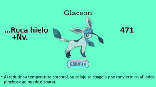 Glaceon
• Al reducir su temperatura corporal, su pelaje se congela y se convierte en afilados
pinchos que puede disparar.
 