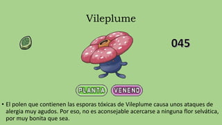 Vileplume
• El polen que contienen las esporas tóxicas de Vileplume causa unos ataques de
alergia muy agudos. Por eso, no es aconsejable acercarse a ninguna flor selvática,
por muy bonita que sea.
 