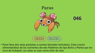 Paras
• Paras lleva dos setas parásitas a cuestas llamadas tochukaso. Estas crecen
alimentándose de los nutrientes de este Pokémon de tipo Bicho y Planta que les
sirve de huésped. Las setas se usan como elixir de vida.
 