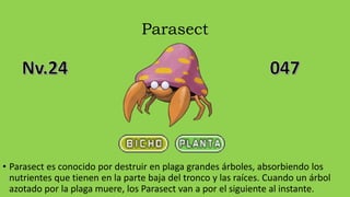 Parasect
• Parasect es conocido por destruir en plaga grandes árboles, absorbiendo los
nutrientes que tienen en la parte baja del tronco y las raíces. Cuando un árbol
azotado por la plaga muere, los Parasect van a por el siguiente al instante.
 