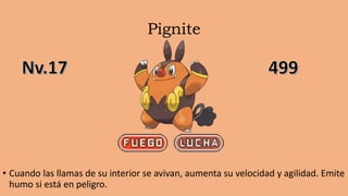 Pignite
• Cuando las llamas de su interior se avivan, aumenta su velocidad y agilidad. Emite
humo si está en peligro.
 