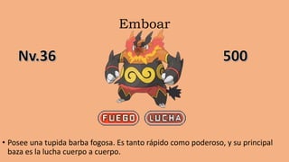 Emboar
• Posee una tupida barba fogosa. Es tanto rápido como poderoso, y su principal
baza es la lucha cuerpo a cuerpo.
 