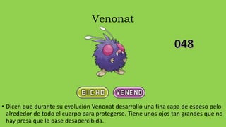 Venonat
• Dicen que durante su evolución Venonat desarrolló una fina capa de espeso pelo
alrededor de todo el cuerpo para protegerse. Tiene unos ojos tan grandes que no
hay presa que le pase desapercibida.
 