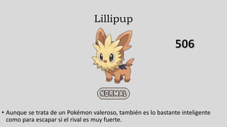 Lillipup
• Aunque se trata de un Pokémon valeroso, también es lo bastante inteligente
como para escapar si el rival es muy fuerte.
 