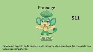 Pansage
• Es todo un experto en la búsqueda de bayas y es tan gentil que las comparte con
todos sus compañeros.
 