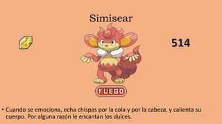 Simisear
• Cuando se emociona, echa chispas por la cola y por la cabeza, y calienta su
cuerpo. Por alguna razón le encantan los dulces.
 