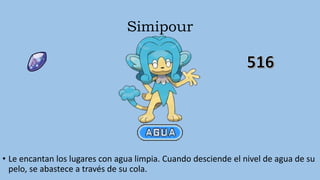 Simipour
• Le encantan los lugares con agua limpia. Cuando desciende el nivel de agua de su
pelo, se abastece a través de su cola.
 