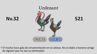 Unfezant
• El macho hace gala de ornamentación en la cabeza. No es dado a hacerse amigo
de alguien que no sea su entrenador.
 