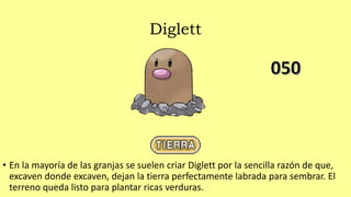 Diglett
• En la mayoría de las granjas se suelen criar Diglett por la sencilla razón de que,
excaven donde excaven, dejan la tierra perfectamente labrada para sembrar. El
terreno queda listo para plantar ricas verduras.
 