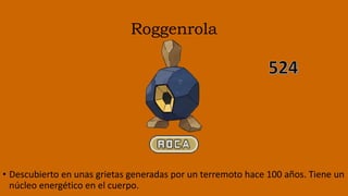 Roggenrola
• Descubierto en unas grietas generadas por un terremoto hace 100 años. Tiene un
núcleo energético en el cuerpo.
 