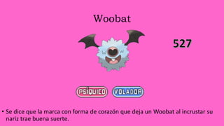 Woobat
• Se dice que la marca con forma de corazón que deja un Woobat al incrustar su
nariz trae buena suerte.
 