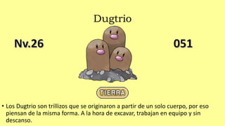 Dugtrio
• Los Dugtrio son trillizos que se originaron a partir de un solo cuerpo, por eso
piensan de la misma forma. A la hora de excavar, trabajan en equipo y sin
descanso.
 