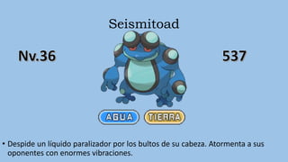 Seismitoad
• Despide un líquido paralizador por los bultos de su cabeza. Atormenta a sus
oponentes con enormes vibraciones.
 