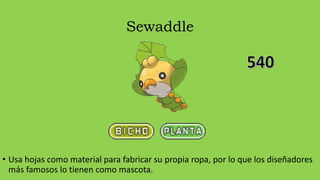 Sewaddle
• Usa hojas como material para fabricar su propia ropa, por lo que los diseñadores
más famosos lo tienen como mascota.
 