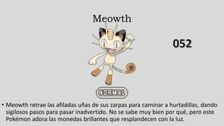 Meowth
• Meowth retrae las afiladas uñas de sus zarpas para caminar a hurtadillas, dando
sigilosos pasos para pasar inadvertido. No se sabe muy bien por qué, pero este
Pokémon adora las monedas brillantes que resplandecen con la luz.
 