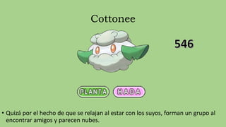 Cottonee
• Quizá por el hecho de que se relajan al estar con los suyos, forman un grupo al
encontrar amigos y parecen nubes.
 