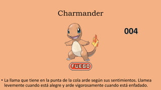 Charmander
• La llama que tiene en la punta de la cola arde según sus sentimientos. Llamea
levemente cuando está alegre y arde vigorosamente cuando está enfadado.
 