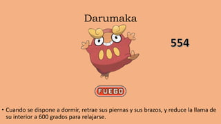 Darumaka
• Cuando se dispone a dormir, retrae sus piernas y sus brazos, y reduce la llama de
su interior a 600 grados para relajarse.
 