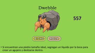 Dwebble
• Si encuentran una piedra tamaño ideal, segregan un líquido por la boca para
crear un agujero y deslizarse dentro.
 