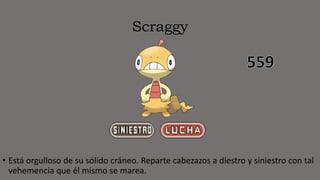 Scraggy
• Está orgulloso de su sólido cráneo. Reparte cabezazos a diestro y siniestro con tal
vehemencia que él mismo se marea.
 