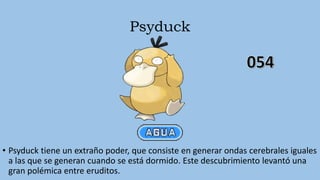 Psyduck
• Psyduck tiene un extraño poder, que consiste en generar ondas cerebrales iguales
a las que se generan cuando se está dormido. Este descubrimiento levantó una
gran polémica entre eruditos.
 