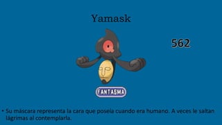 Yamask
• Su máscara representa la cara que poseía cuando era humano. A veces le saltan
lágrimas al contemplarla.
 