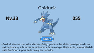 Golduck
• Golduck alcanza una velocidad de vértigo gracias a las aletas palmípedas de las
extremidades y a la forma aerodinámica de su cuerpo. Realmente, la velocidad de
este Pokémon supera la de cualquier nadador.
 