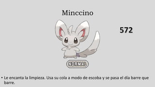 Minccino
• Le encanta la limpieza. Usa su cola a modo de escoba y se pasa el día barre que
barre.
 