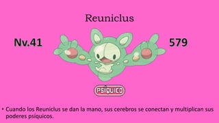 Reuniclus
• Cuando los Reuniclus se dan la mano, sus cerebros se conectan y multiplican sus
poderes psíquicos.
 